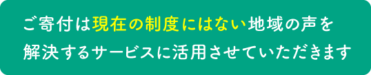 ご寄付は現在の制度にはない地域の声を解決するサービスに活用させていただきます